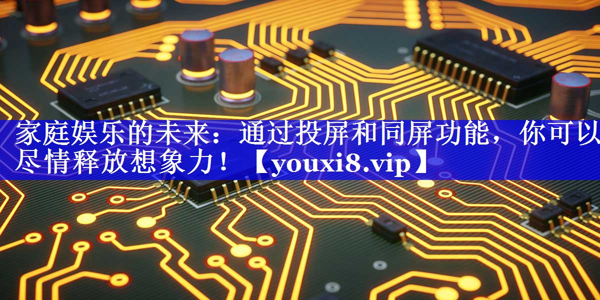 家庭娱乐的未来：通过投屏和同屏功能，你可以尽情释放想象力！