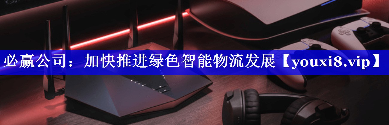 必赢公司：加快推进绿色智能物流发展