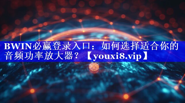 BWIN必赢登录入口：如何选择适合你的音频功率放大器？
