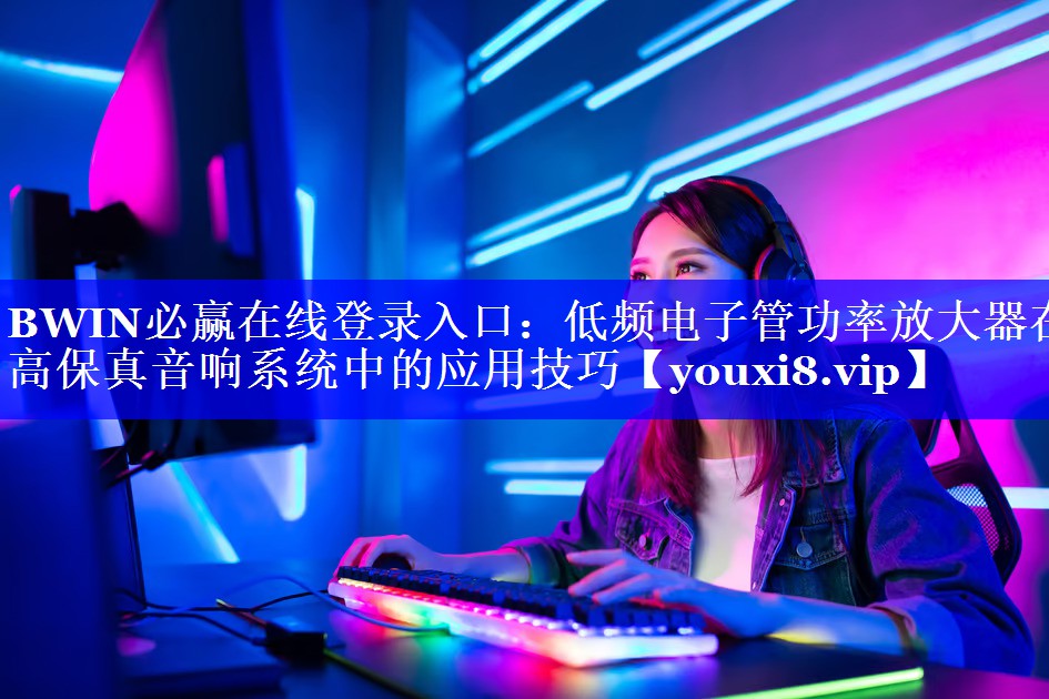 BWIN必赢在线登录入口：低频电子管功率放大器在高保真音响系统中的应用技巧
