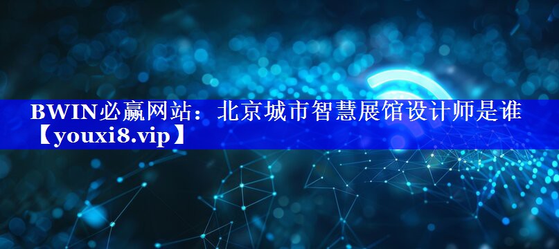 BWIN必赢网站：北京城市智慧展馆设计师是谁