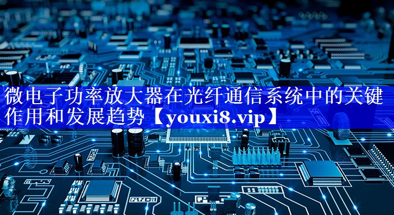 微电子功率放大器在光纤通信系统中的关键作用和发展趋势