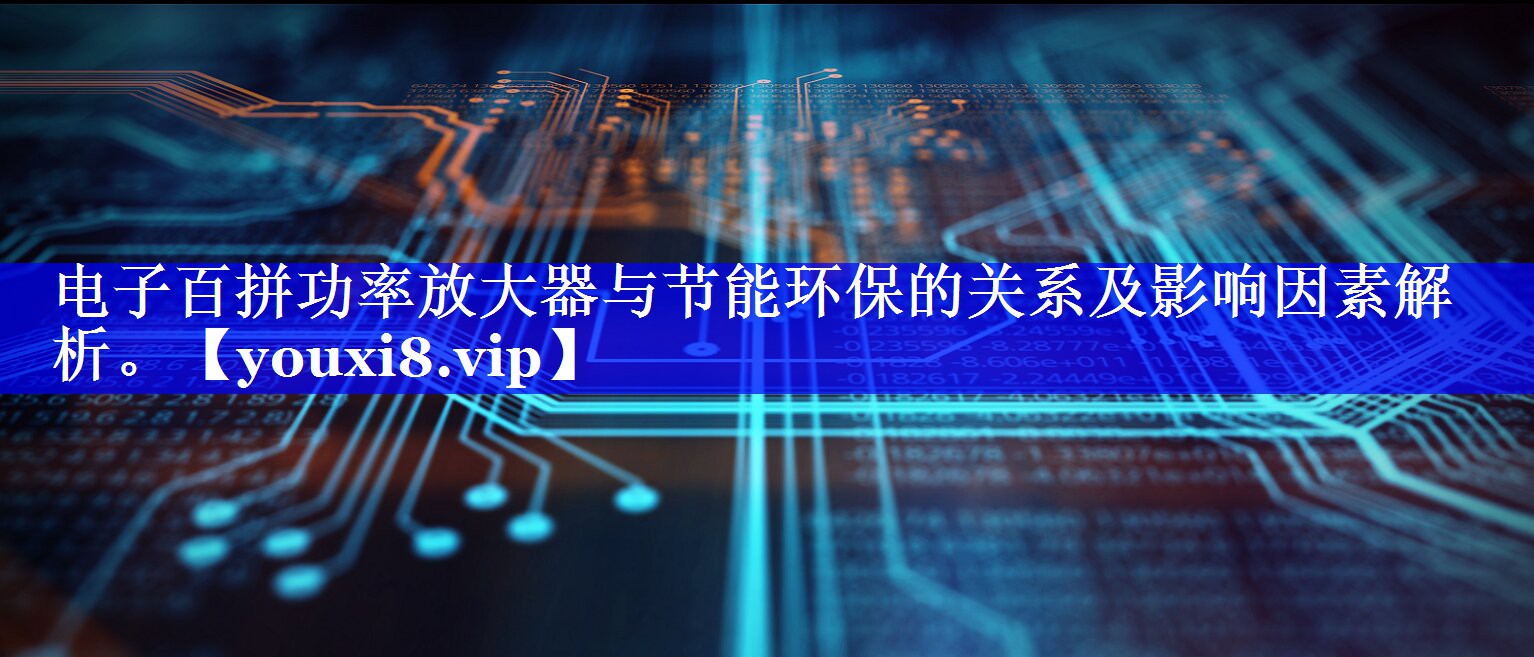 电子百拼功率放大器与节能环保的关系及影响因素解析。 电子百拼功率放大器与节能环保的关系及影响因素解析。