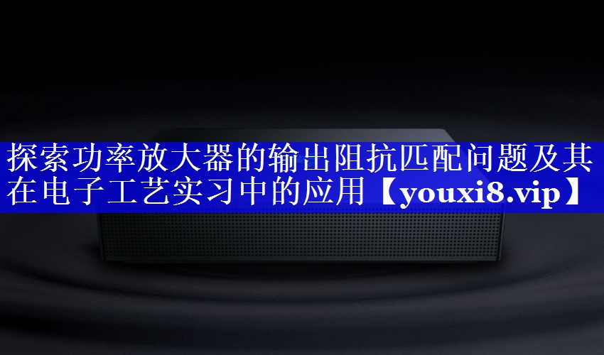 探索功率放大器的输出阻抗匹配问题及其在电子工艺实习中的应用 探索功率放大器的输出阻抗匹配问题及其在电子工艺实习中的应用