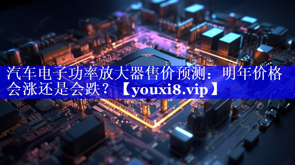 汽车电子功率放大器售价预测:明年价格会涨还是会跌? 汽车电子功率放大器售价预测:明年价格会涨还是会跌?