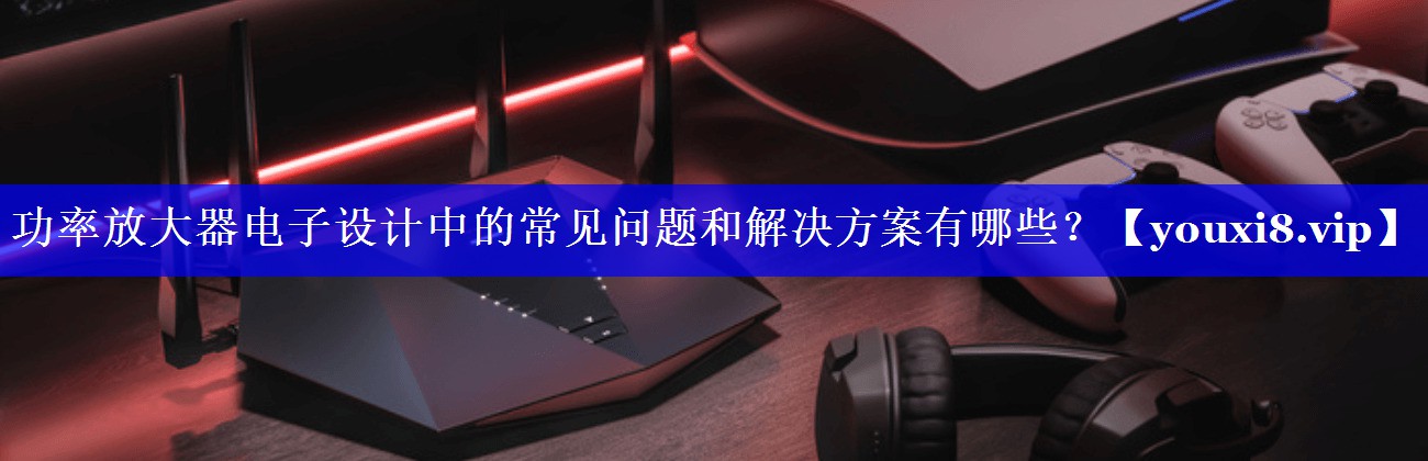 功率放大器电子设计中的常见问题和解决方案有哪些？