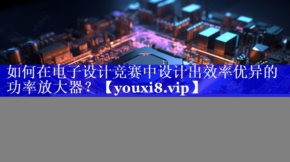 如何在电子设计竞赛中设计出效率优异的功率放大器？